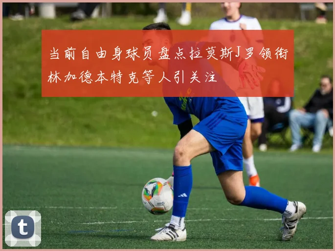 当前自由身球员盘点拉莫斯J罗领衔林加德本特克等人引关注