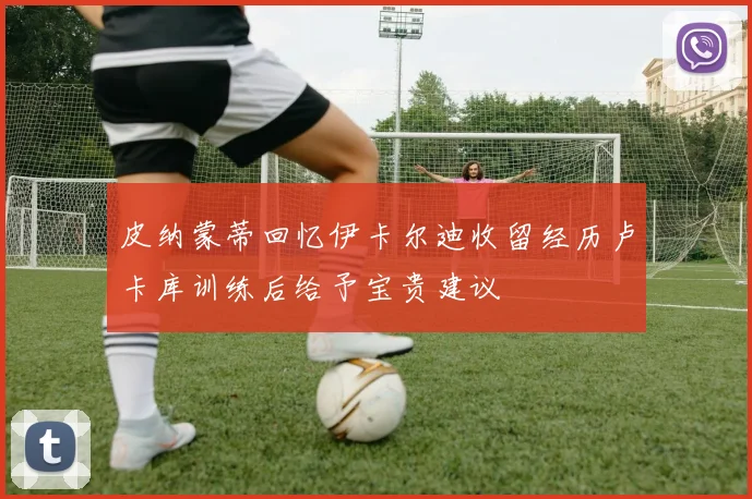 皮纳蒙蒂回忆伊卡尔迪收留经历卢卡库训练后给予宝贵建议