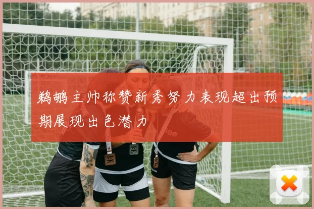 鹈鹕主帅称赞新秀努力表现超出预期展现出色潜力