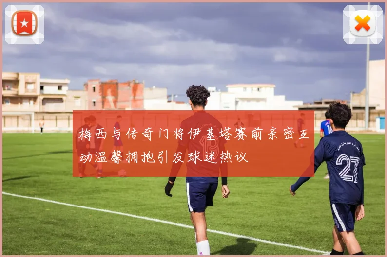 梅西与传奇门将伊基塔赛前亲密互动温馨拥抱引发球迷热议