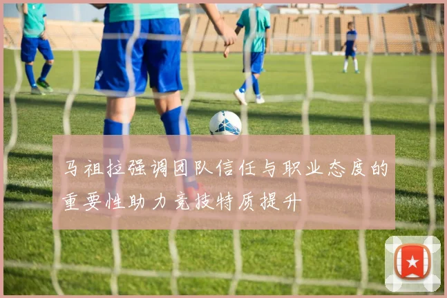 马祖拉强调团队信任与职业态度的重要性助力竞技特质提升