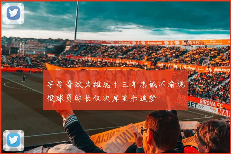 字母哥效力雄鹿十三年忠诚不渝现役球员时长仅次库里和追梦