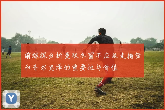 前球探分析曼联冬窗不应放走梅努和齐尔克泽的重要性与价值