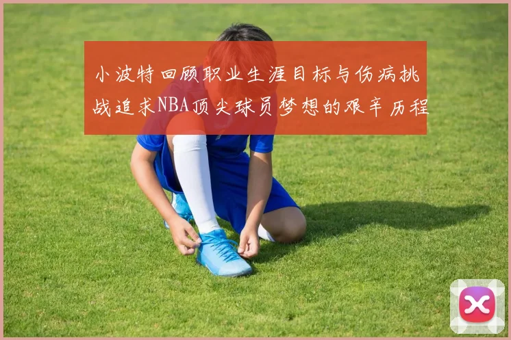 小波特回顾职业生涯目标与伤病挑战追求NBA顶尖球员梦想的艰辛历程