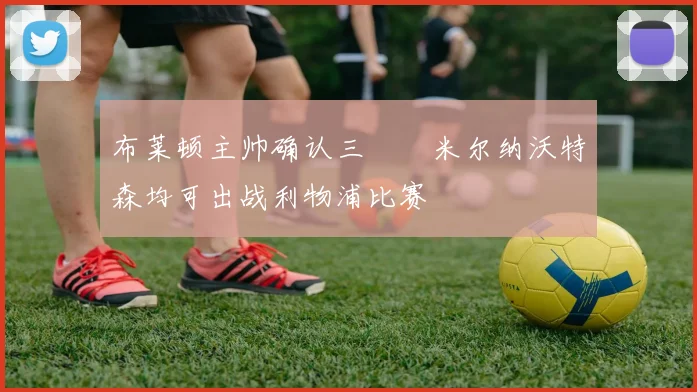 布莱顿主帅确认三笘薫米尔纳沃特森均可出战利物浦比赛