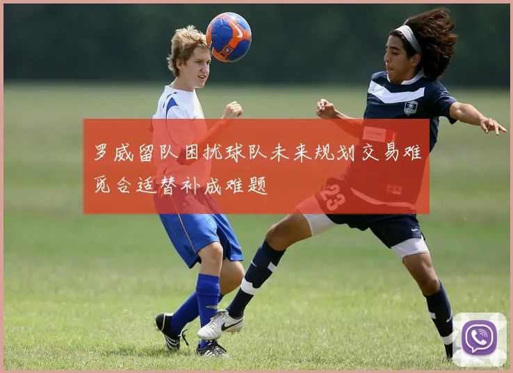 罗威留队困扰球队未来规划交易难觅合适替补成难题