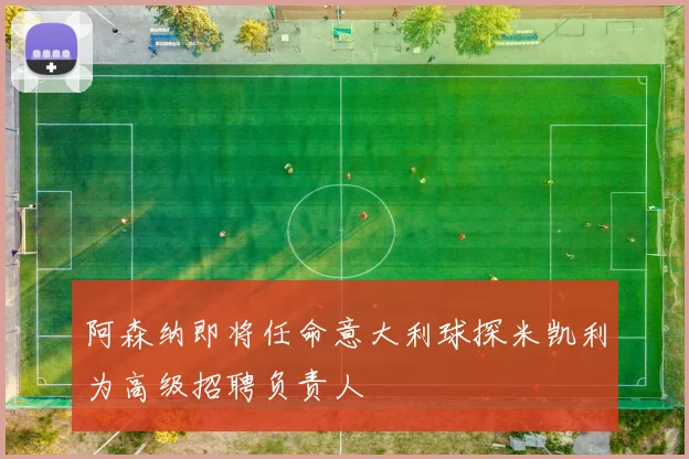 阿森纳即将任命意大利球探米凯利为高级招聘负责人