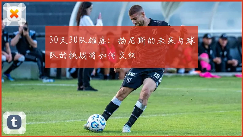 30天30队雄鹿：扬尼斯的未来与球队的挑战将如何交织