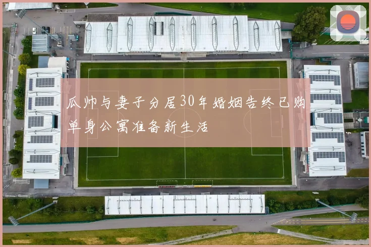 瓜帅与妻子分居30年婚姻告终已购单身公寓准备新生活