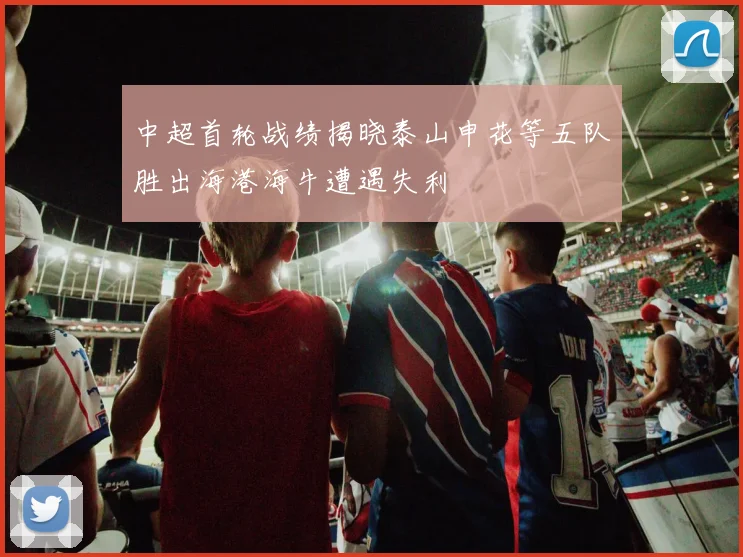 中超首轮战绩揭晓泰山申花等五队胜出海港海牛遭遇失利