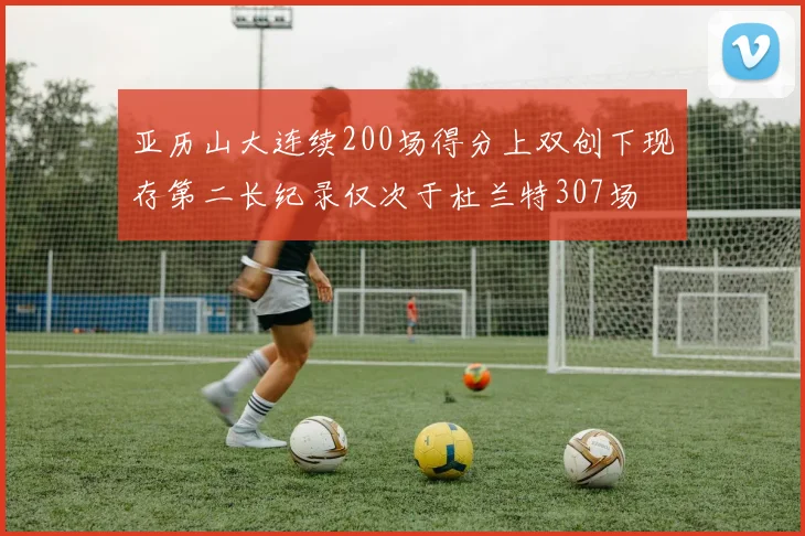 亚历山大连续200场得分上双创下现存第二长纪录仅次于杜兰特307场