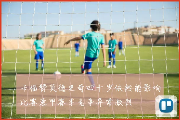 卡福赞莫德里奇四十岁依然能影响比赛意甲赛季竞争异常激烈