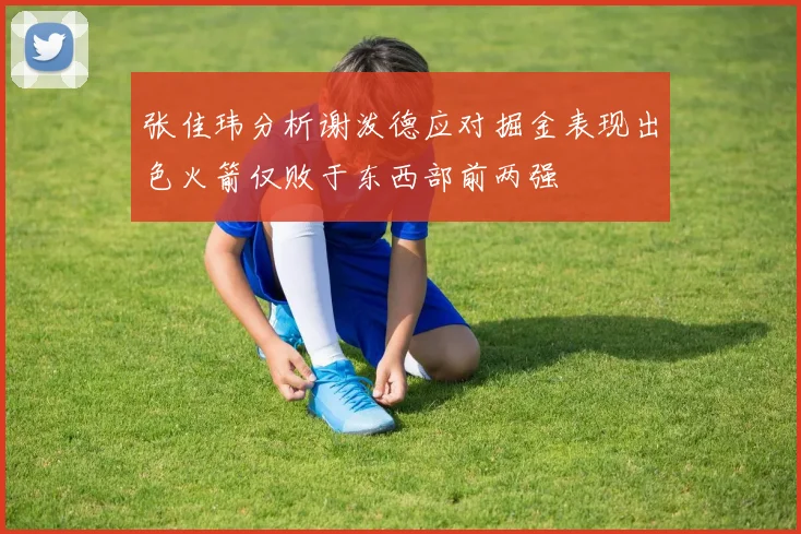 张佳玮分析谢泼德应对掘金表现出色火箭仅败于东西部前两强