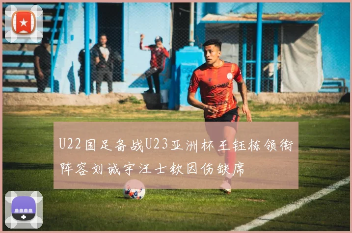 U22国足备战U23亚洲杯王钰栋领衔阵容刘诚宇汪士钦因伤缺席