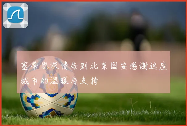 塞蒂恩深情告别北京国安感谢这座城市的温暖与支持