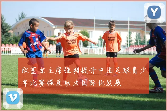 欧塞尔主席强调提升中国足球青少年比赛强度助力国际化发展