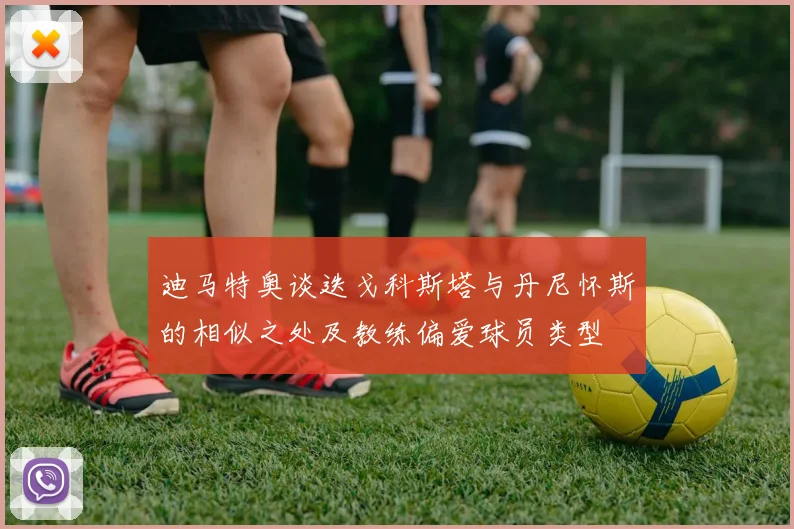 迪马特奥谈迭戈科斯塔与丹尼怀斯的相似之处及教练偏爱球员类型