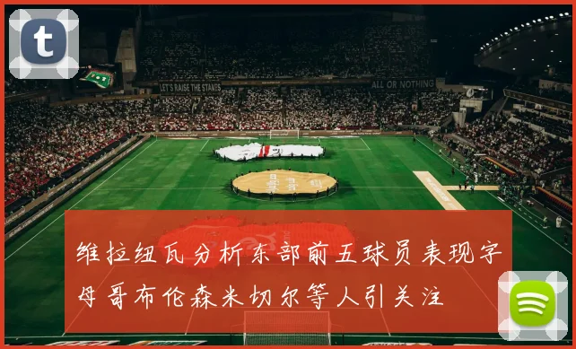 维拉纽瓦分析东部前五球员表现字母哥布伦森米切尔等人引关注