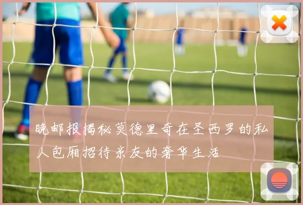 晚邮报揭秘莫德里奇在圣西罗的私人包厢招待亲友的奢华生活