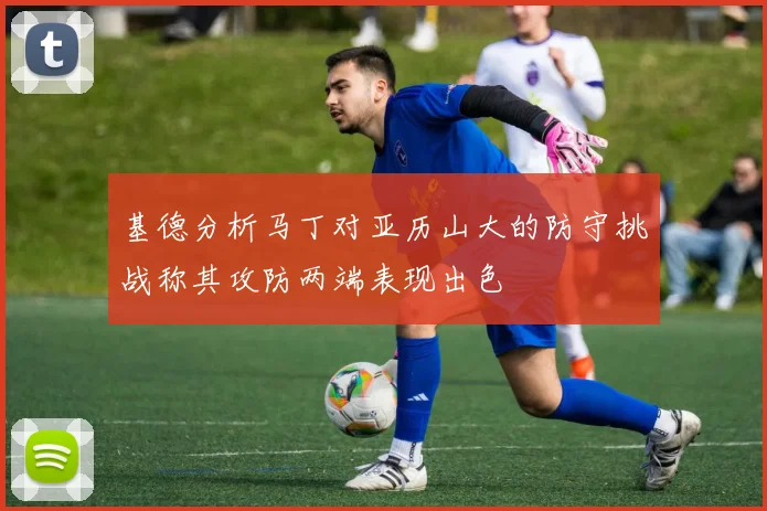 基德分析马丁对亚历山大的防守挑战称其攻防两端表现出色