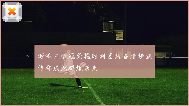 海港三连冠荣耀时刻团结奋进铸就传奇成就辉煌历史