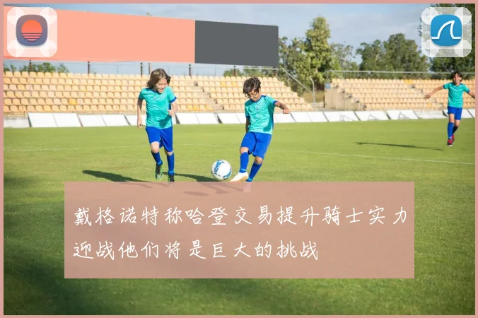 戴格诺特称哈登交易提升骑士实力迎战他们将是巨大的挑战