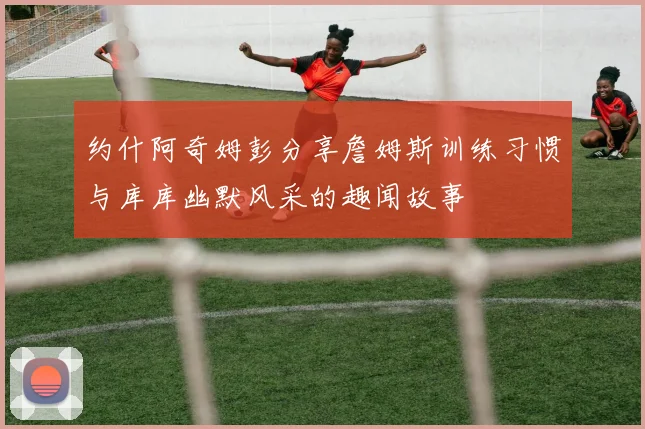 约什阿奇姆彭分享詹姆斯训练习惯与库库幽默风采的趣闻故事