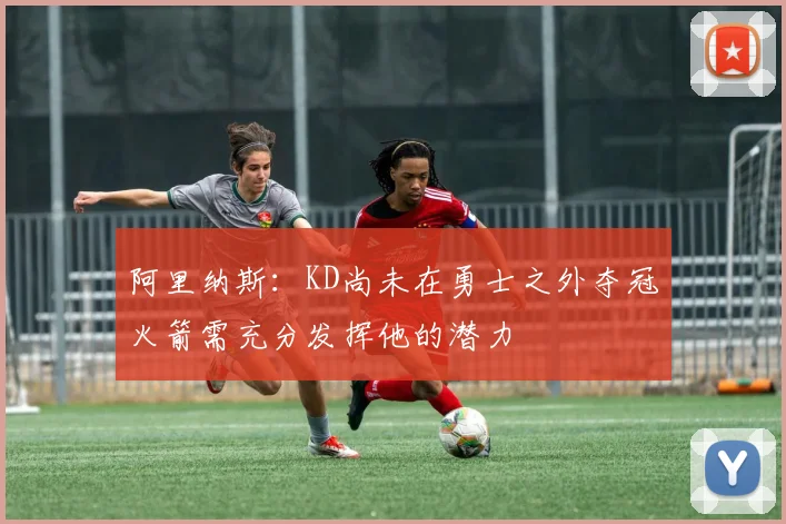 阿里纳斯：KD尚未在勇士之外夺冠火箭需充分发挥他的潜力