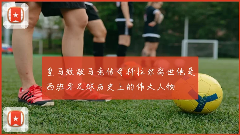 皇马致敬马竞传奇科拉尔离世他是西班牙足球历史上的伟大人物
