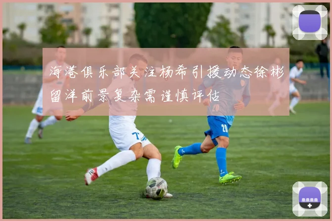 海港俱乐部关注杨希引援动态徐彬留洋前景复杂需谨慎评估