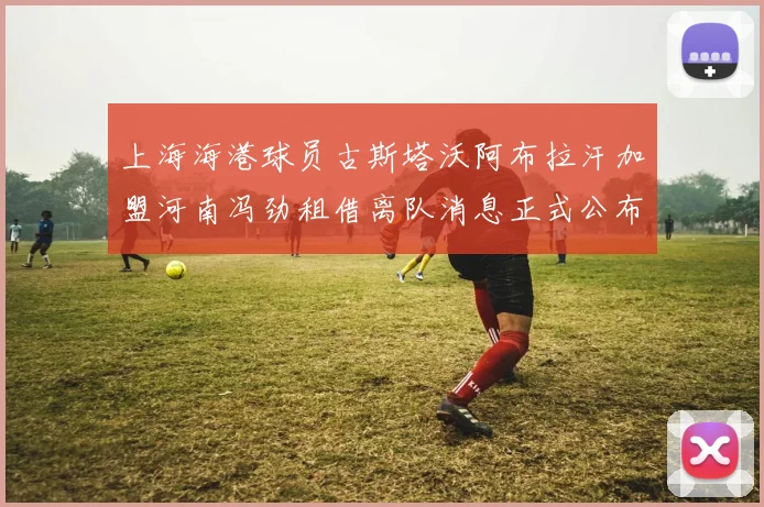 上海海港球员古斯塔沃阿布拉汗加盟河南冯劲租借离队消息正式公布