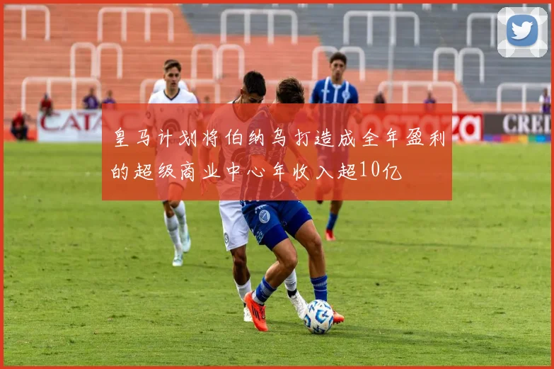 皇马计划将伯纳乌打造成全年盈利的超级商业中心年收入超10亿
