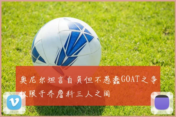 奥尼尔坦言自负但不愚蠢GOAT之争仅限于乔詹科三人之间